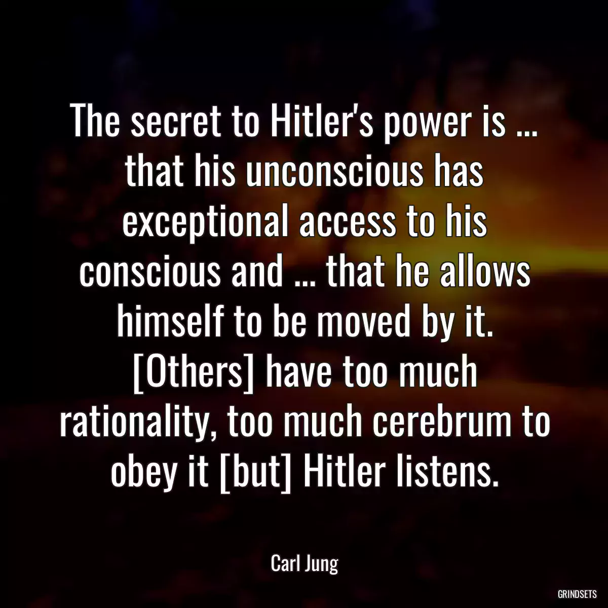 The secret to Hitler\'s power is ... that his unconscious has exceptional access to his conscious and ... that he allows himself to be moved by it. [Others] have too much rationality, too much cerebrum to obey it [but] Hitler listens.