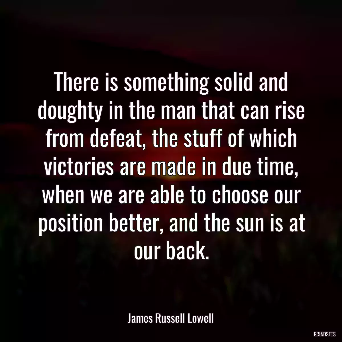 There is something solid and doughty in the man that can rise from defeat, the stuff of which victories are made in due time, when we are able to choose our position better, and the sun is at our back.