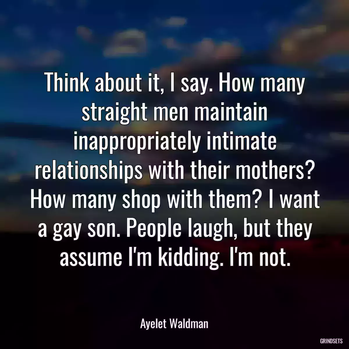 Think about it, I say. How many straight men maintain inappropriately intimate relationships with their mothers? How many shop with them? I want a gay son. People laugh, but they assume I\'m kidding. I\'m not.