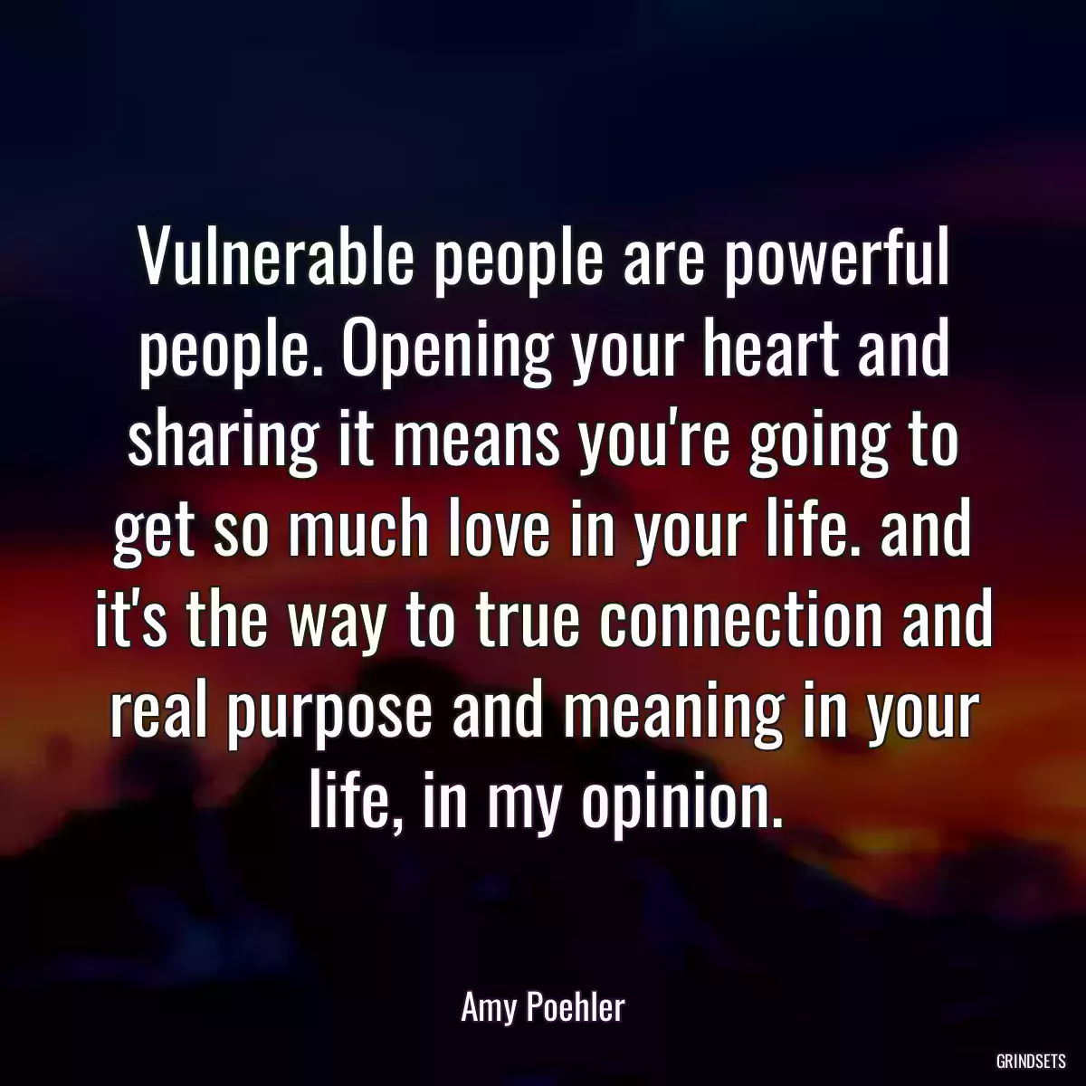 Vulnerable people are powerful people. Opening your heart and sharing it means you\'re going to get so much love in your life. and it\'s the way to true connection and real purpose and meaning in your life, in my opinion.