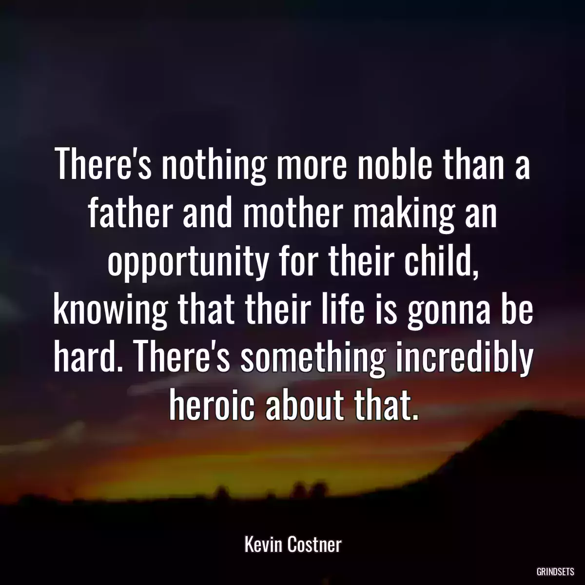 There\'s nothing more noble than a father and mother making an opportunity for their child, knowing that their life is gonna be hard. There\'s something incredibly heroic about that.