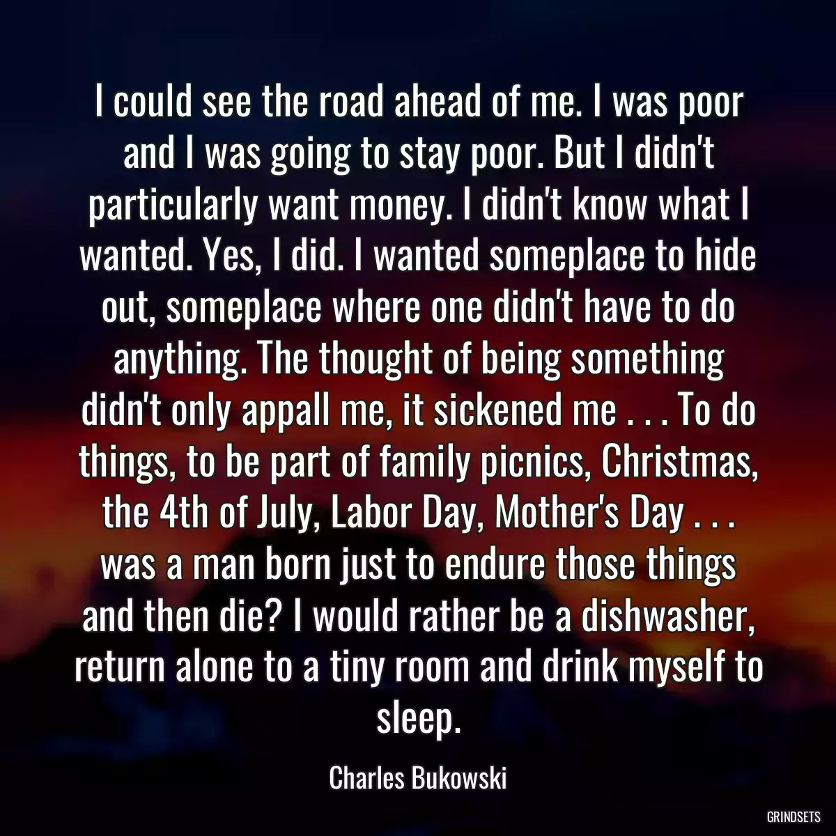 I could see the road ahead of me. I was poor and I was going to stay poor. But I didn\'t particularly want money. I didn\'t know what I wanted. Yes, I did. I wanted someplace to hide out, someplace where one didn\'t have to do anything. The thought of being something didn\'t only appall me, it sickened me . . . To do things, to be part of family picnics, Christmas, the 4th of July, Labor Day, Mother\'s Day . . . was a man born just to endure those things and then die? I would rather be a dishwasher, return alone to a tiny room and drink myself to sleep.
