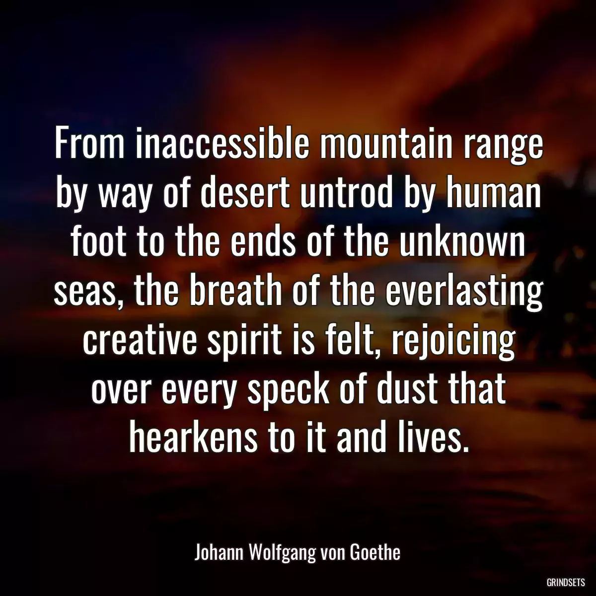 From inaccessible mountain range by way of desert untrod by human foot to the ends of the unknown seas, the breath of the everlasting creative spirit is felt, rejoicing over every speck of dust that hearkens to it and lives.