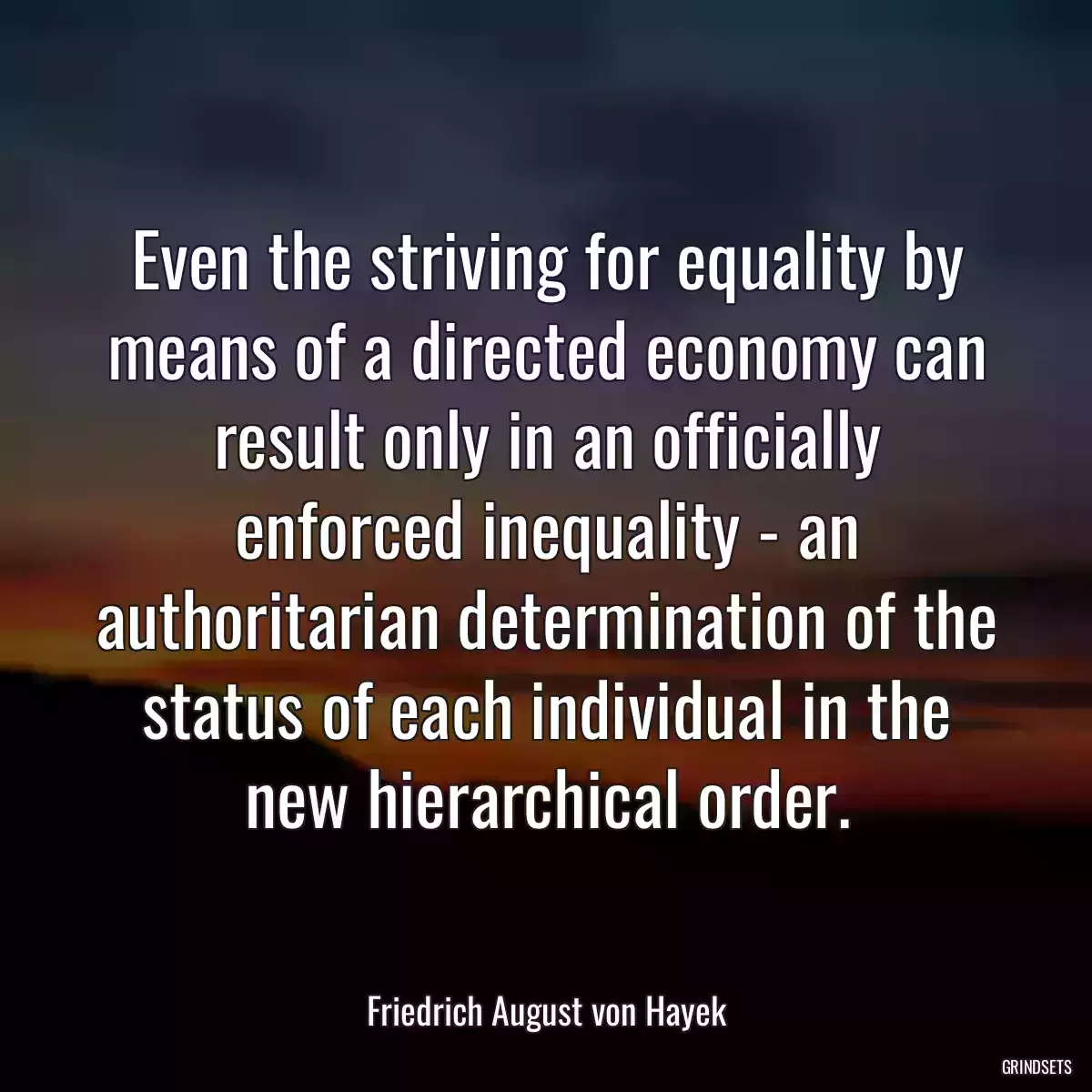 Even the striving for equality by means of a directed economy can result only in an officially enforced inequality - an authoritarian determination of the status of each individual in the new hierarchical order.