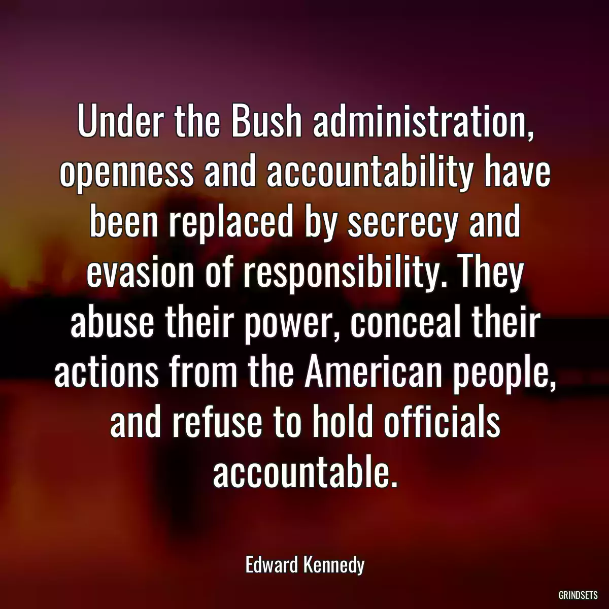 Under the Bush administration, openness and accountability have been replaced by secrecy and evasion of responsibility. They abuse their power, conceal their actions from the American people, and refuse to hold officials accountable.