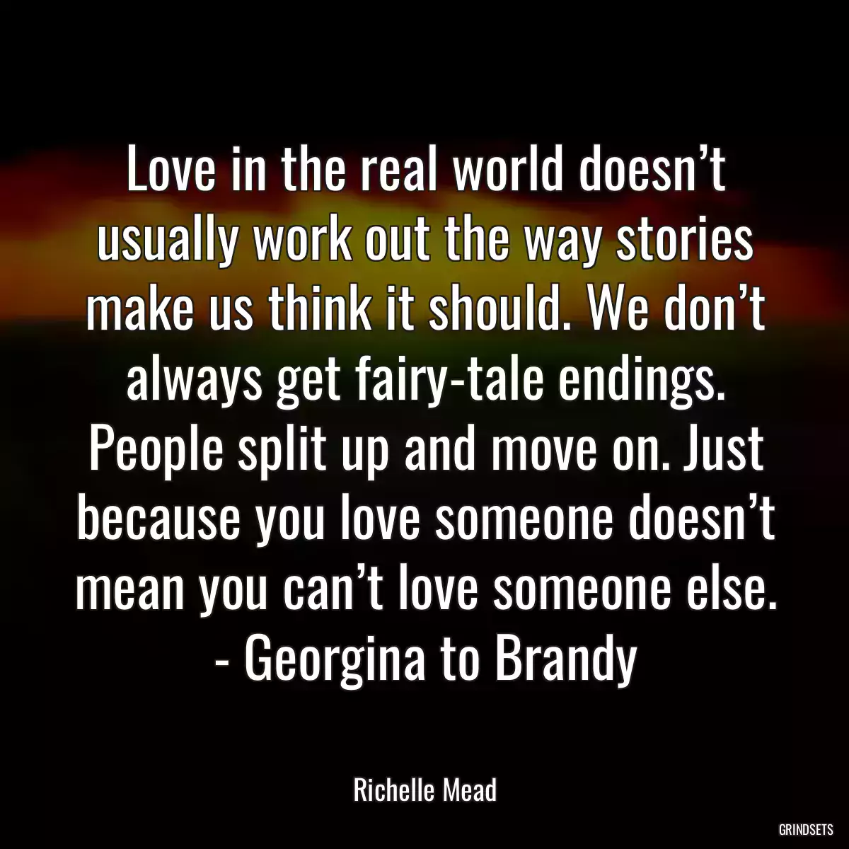 Love in the real world doesn’t usually work out the way stories make us think it should. We don’t always get fairy-tale endings. People split up and move on. Just because you love someone doesn’t mean you can’t love someone else. - Georgina to Brandy