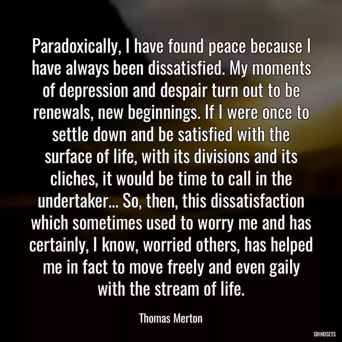 Paradoxically, I have found peace because I have always been dissatisfied. My moments of depression and despair turn out to be renewals, new beginnings. If I were once to settle down and be satisfied with the surface of life, with its divisions and its cliches, it would be time to call in the undertaker... So, then, this dissatisfaction which sometimes used to worry me and has certainly, I know, worried others, has helped me in fact to move freely and even gaily with the stream of life.