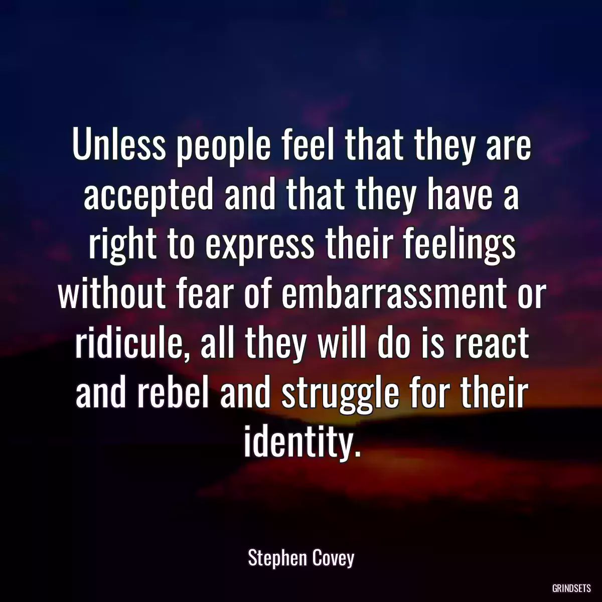 Unless people feel that they are accepted and that they have a right to express their feelings without fear of embarrassment or ridicule, all they will do is react and rebel and struggle for their identity.