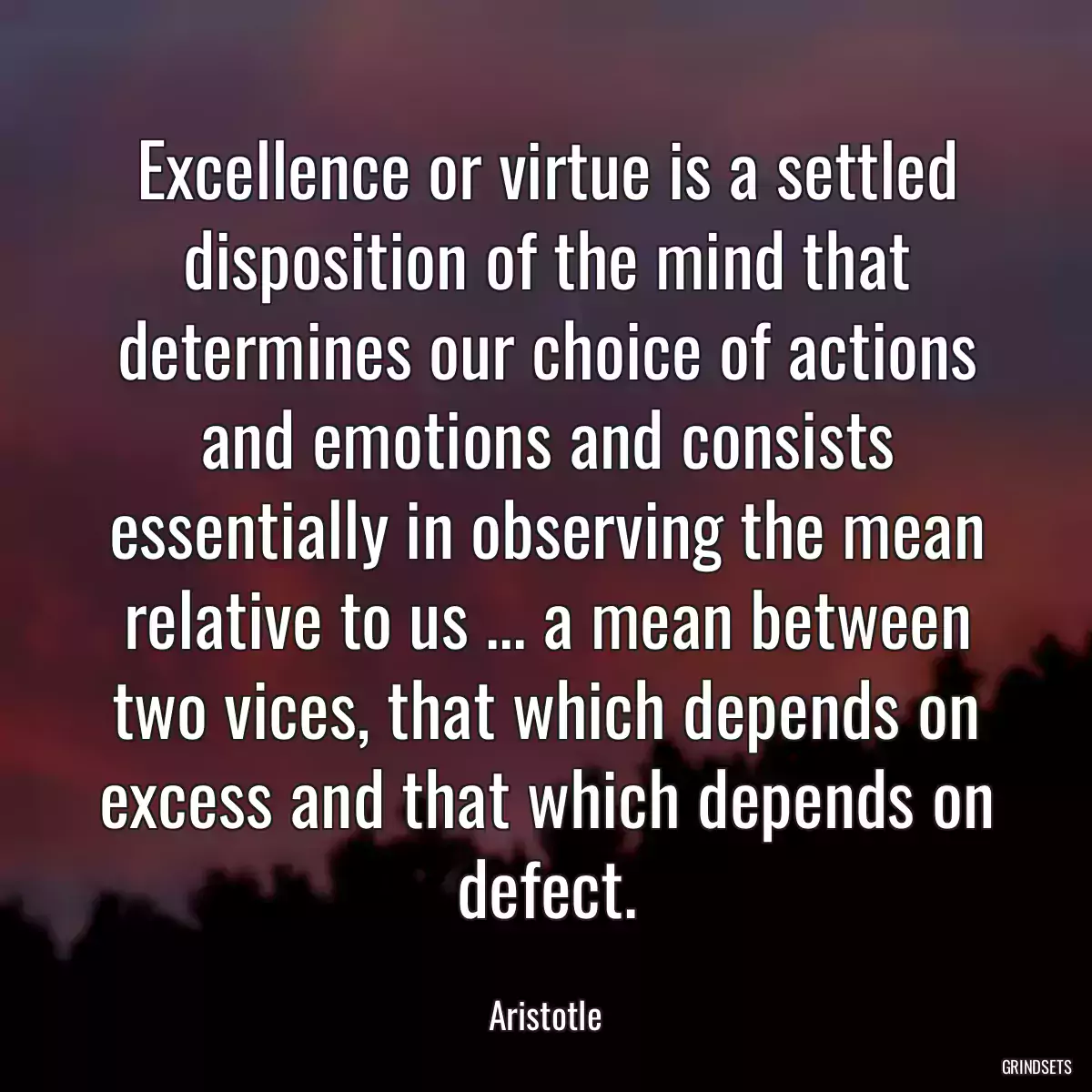 Excellence or virtue is a settled disposition of the mind that determines our choice of actions and emotions and consists essentially in observing the mean relative to us ... a mean between two vices, that which depends on excess and that which depends on defect.