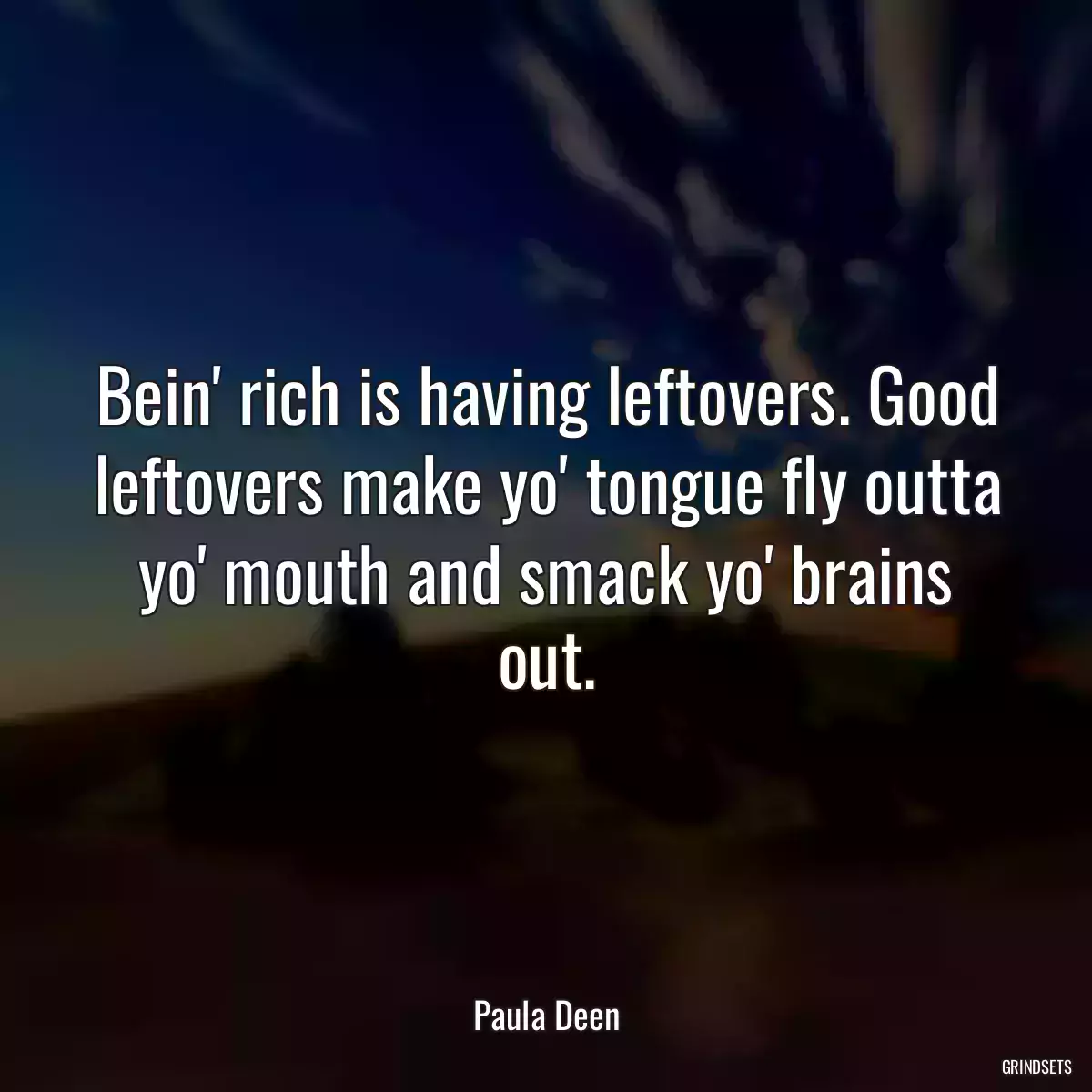 Bein\' rich is having leftovers. Good leftovers make yo\' tongue fly outta yo\' mouth and smack yo\' brains out.