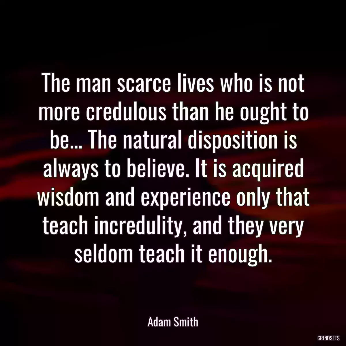 The man scarce lives who is not more credulous than he ought to be... The natural disposition is always to believe. It is acquired wisdom and experience only that teach incredulity, and they very seldom teach it enough.