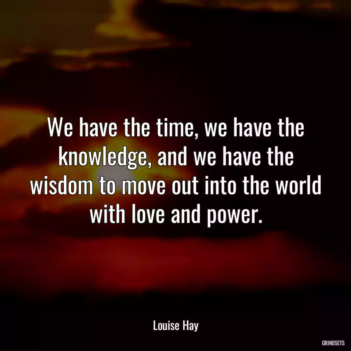 We have the time, we have the knowledge, and we have the wisdom to move out into the world with love and power.