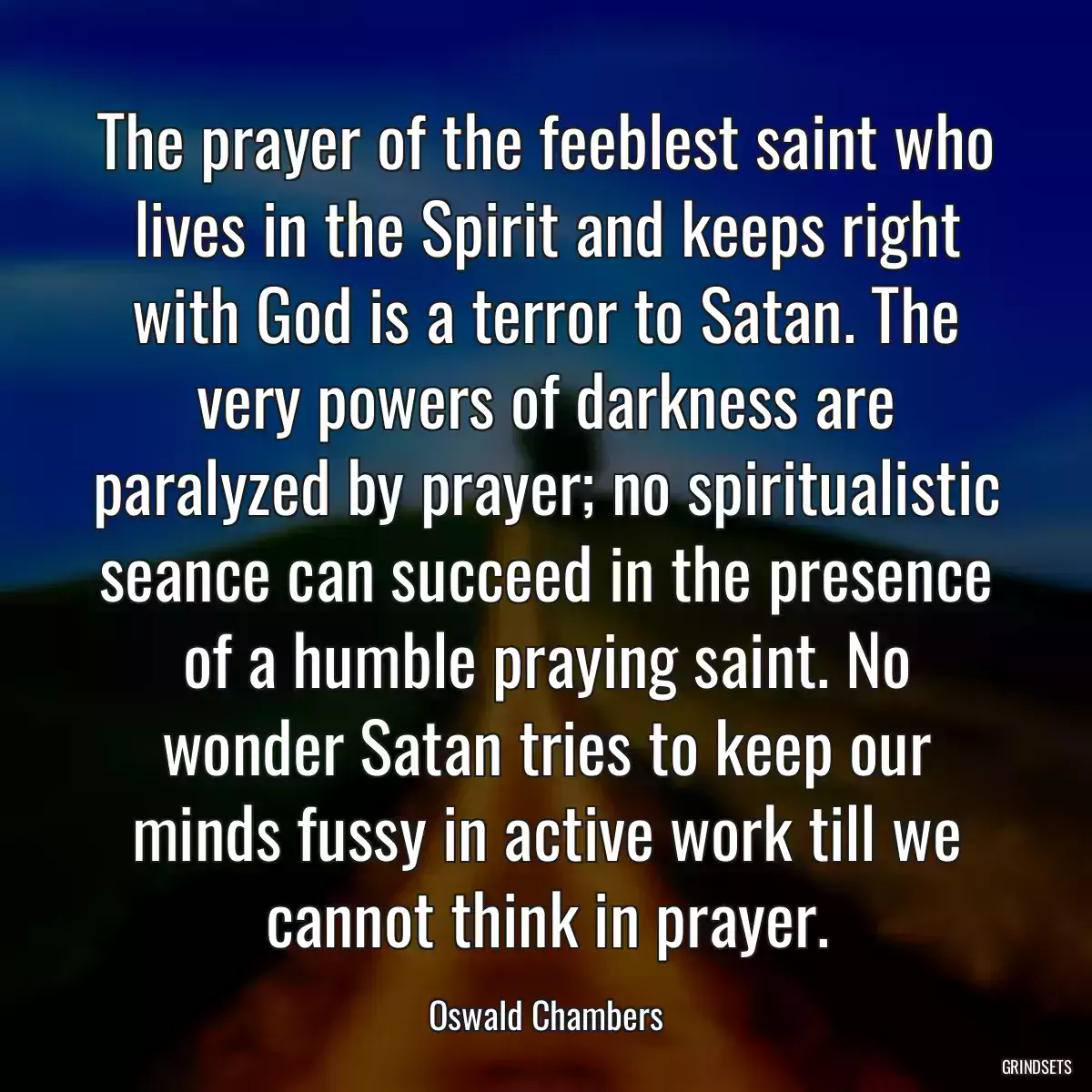 The prayer of the feeblest saint who lives in the Spirit and keeps right with God is a terror to Satan. The very powers of darkness are paralyzed by prayer; no spiritualistic seance can succeed in the presence of a humble praying saint. No wonder Satan tries to keep our minds fussy in active work till we cannot think in prayer.