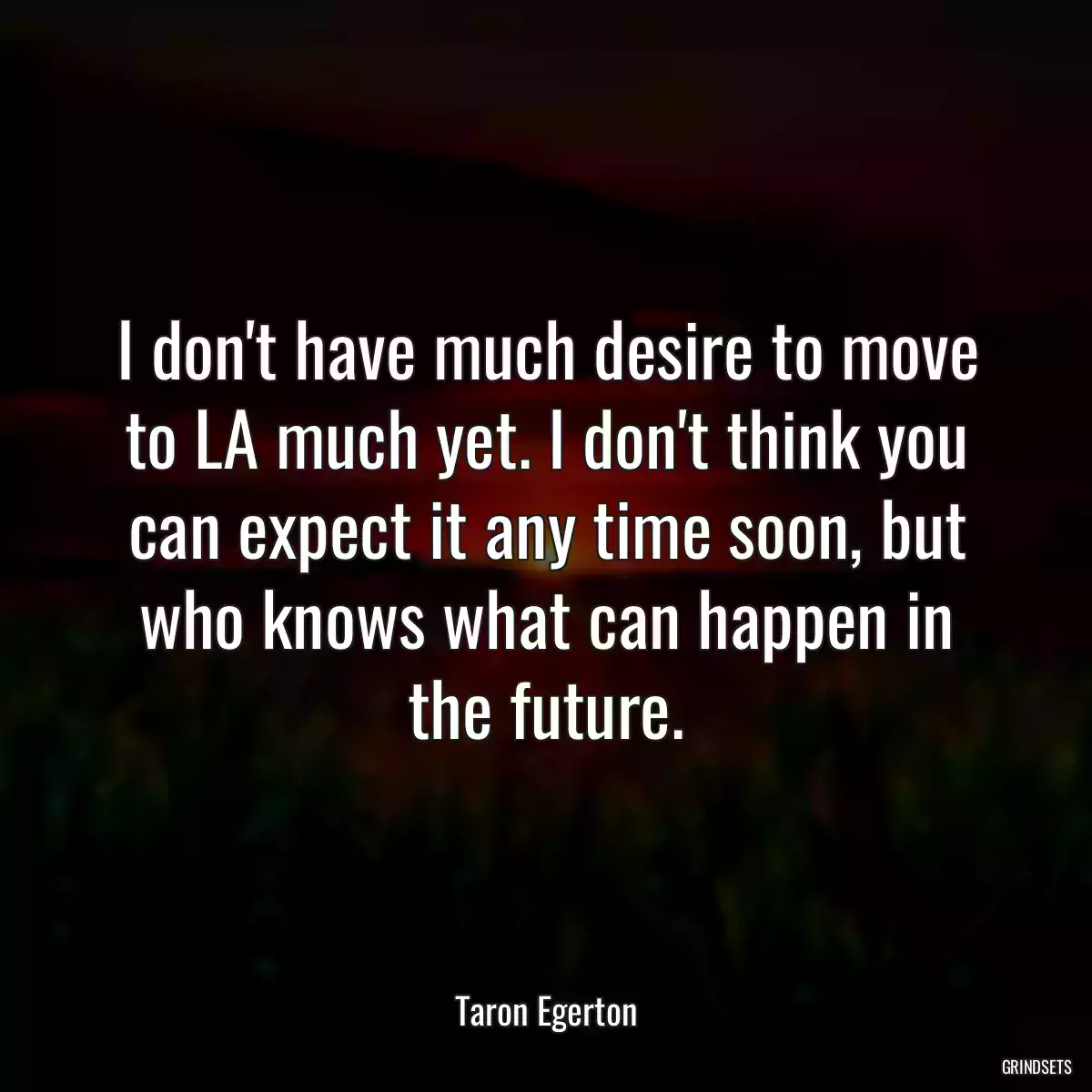 I don\'t have much desire to move to LA much yet. I don\'t think you can expect it any time soon, but who knows what can happen in the future.