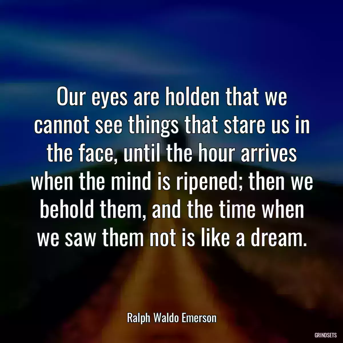 Our eyes are holden that we cannot see things that stare us in the face, until the hour arrives when the mind is ripened; then we behold them, and the time when we saw them not is like a dream.