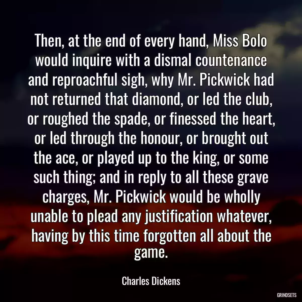 Then, at the end of every hand, Miss Bolo would inquire with a dismal countenance and reproachful sigh, why Mr. Pickwick had not returned that diamond, or led the club, or roughed the spade, or finessed the heart, or led through the honour, or brought out the ace, or played up to the king, or some such thing; and in reply to all these grave charges, Mr. Pickwick would be wholly unable to plead any justification whatever, having by this time forgotten all about the game.