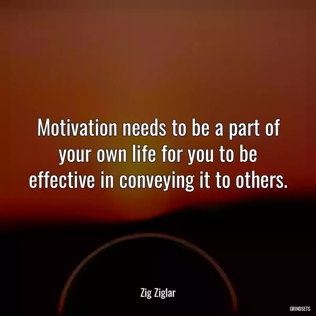 Motivation needs to be a part of your own life for you to be effective in conveying it to others.