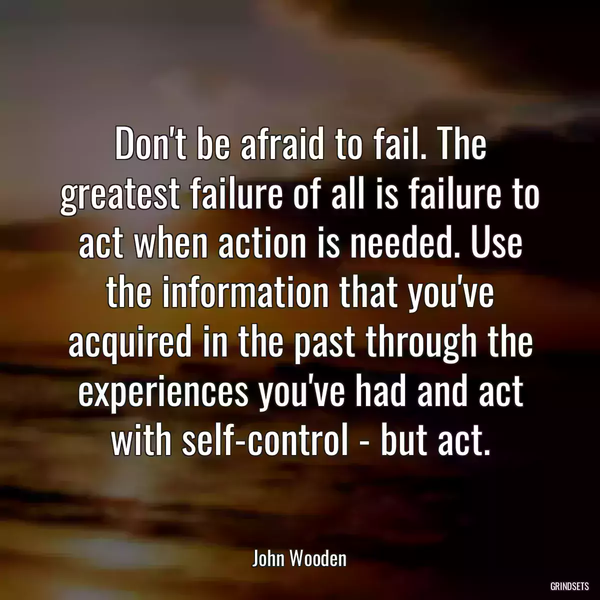 Don\'t be afraid to fail. The greatest failure of all is failure to act when action is needed. Use the information that you\'ve acquired in the past through the experiences you\'ve had and act with self-control - but act.