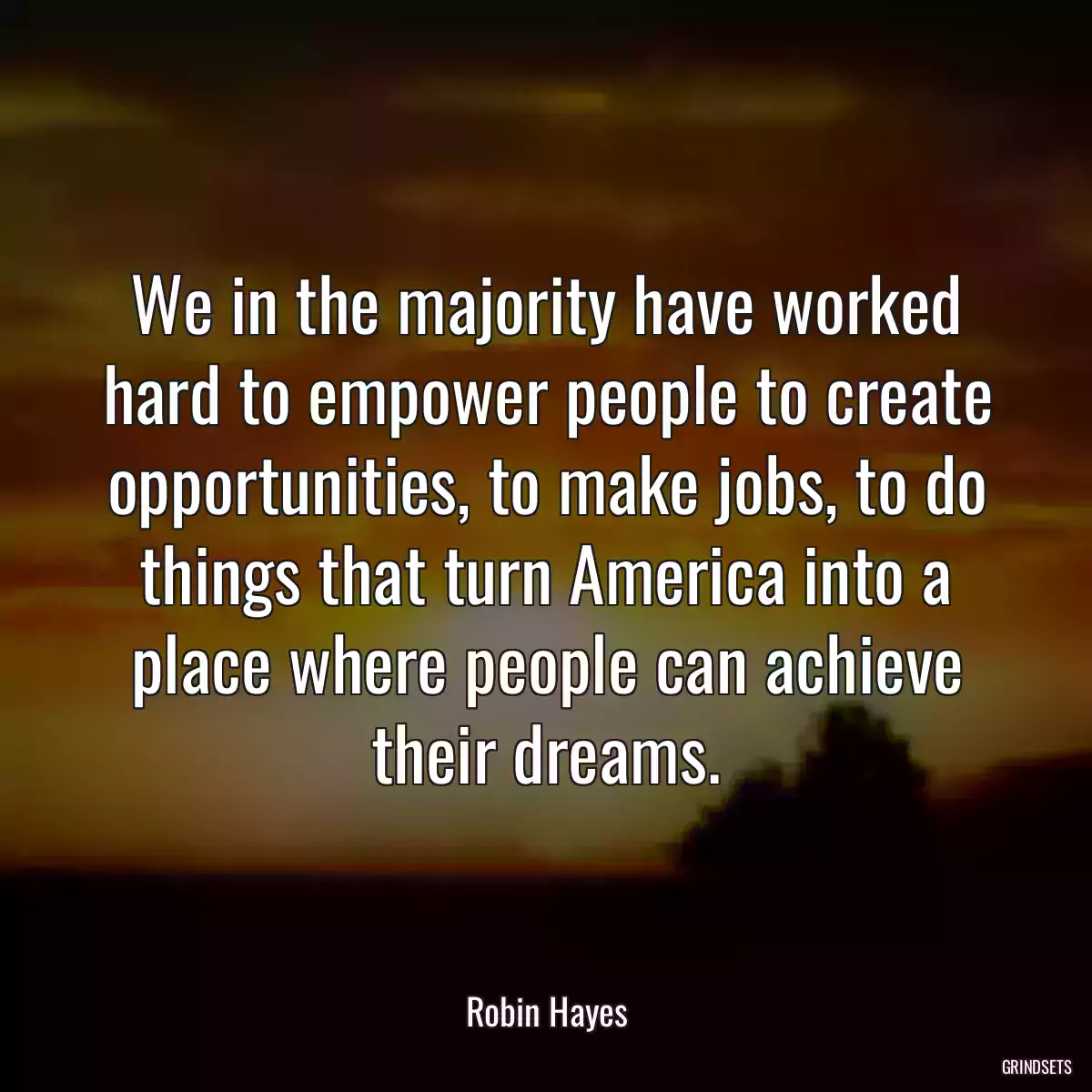 We in the majority have worked hard to empower people to create opportunities, to make jobs, to do things that turn America into a place where people can achieve their dreams.