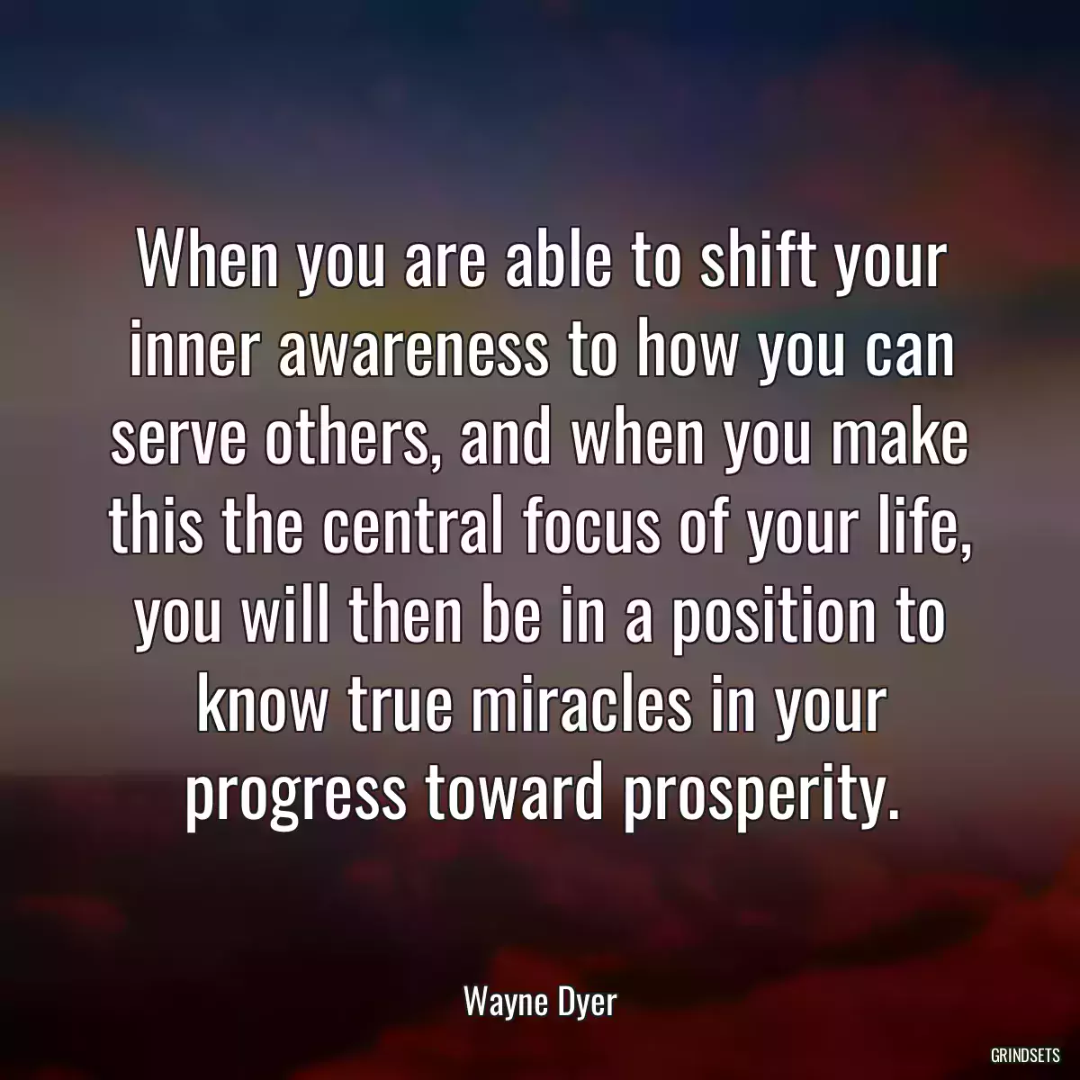 When you are able to shift your inner awareness to how you can serve others, and when you make this the central focus of your life, you will then be in a position to know true miracles in your progress toward prosperity.