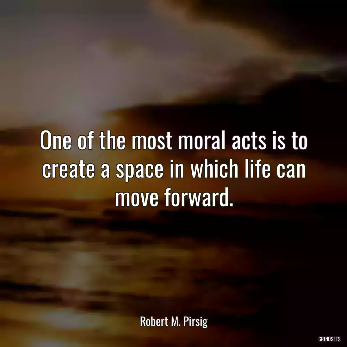 One of the most moral acts is to create a space in which life can move forward.