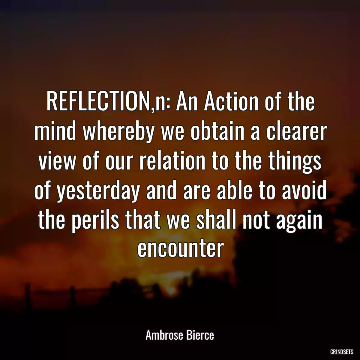 REFLECTION,n: An Action of the mind whereby we obtain a clearer view of our relation to the things of yesterday and are able to avoid the perils that we shall not again encounter