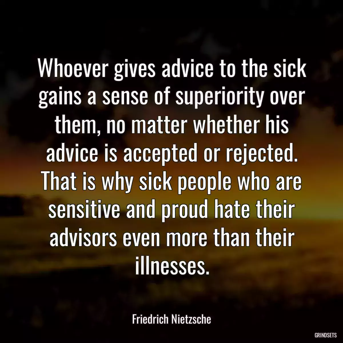 Whoever gives advice to the sick gains a sense of superiority over them, no matter whether his advice is accepted or rejected. That is why sick people who are sensitive and proud hate their advisors even more than their illnesses.