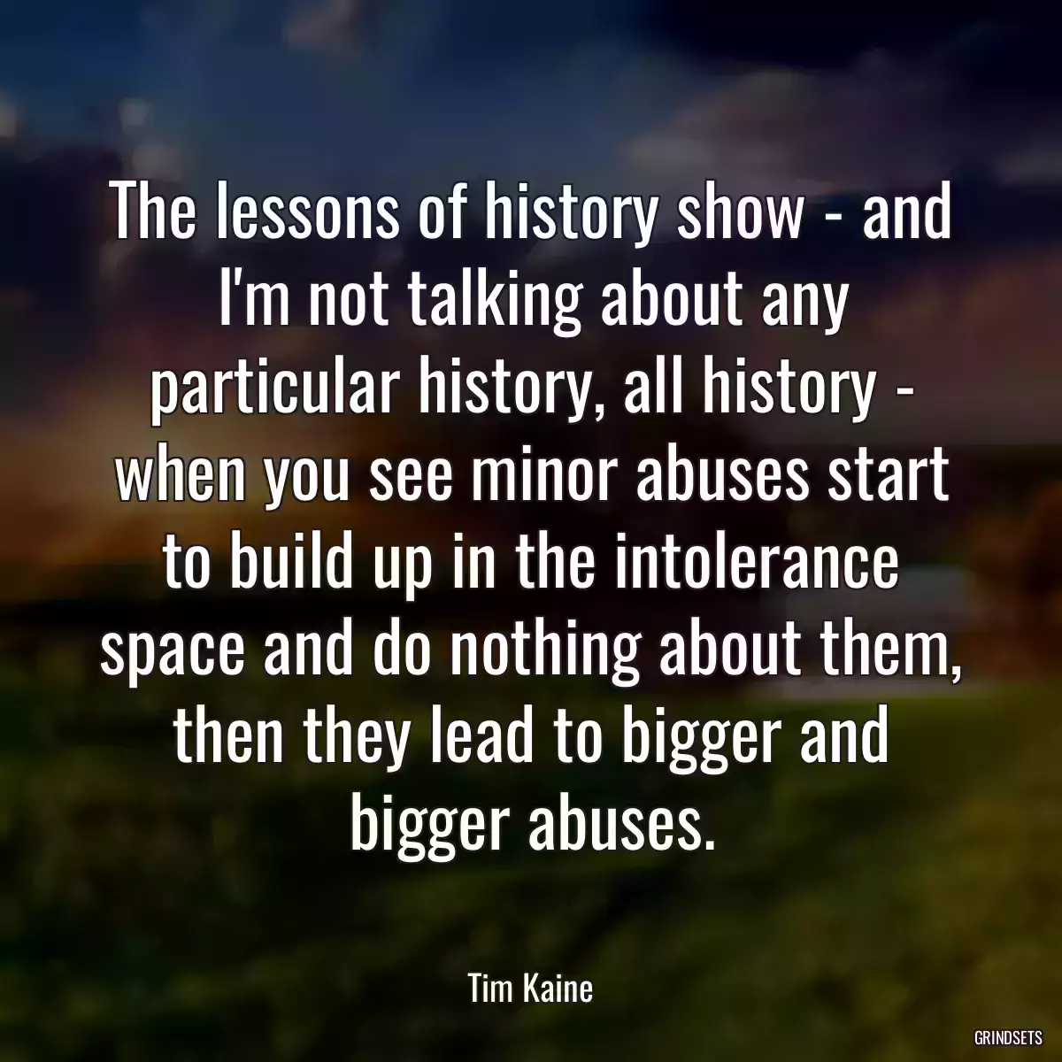 The lessons of history show - and I\'m not talking about any particular history, all history - when you see minor abuses start to build up in the intolerance space and do nothing about them, then they lead to bigger and bigger abuses.