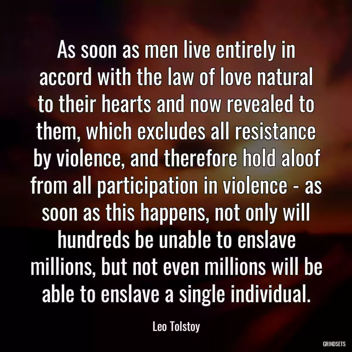 As soon as men live entirely in accord with the law of love natural to their hearts and now revealed to them, which excludes all resistance by violence, and therefore hold aloof from all participation in violence - as soon as this happens, not only will hundreds be unable to enslave millions, but not even millions will be able to enslave a single individual.