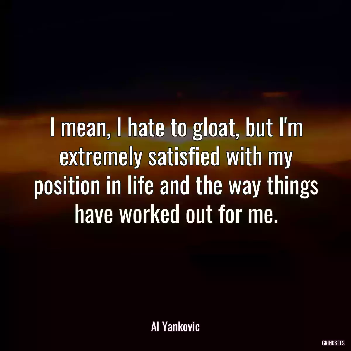 I mean, I hate to gloat, but I\'m extremely satisfied with my position in life and the way things have worked out for me.