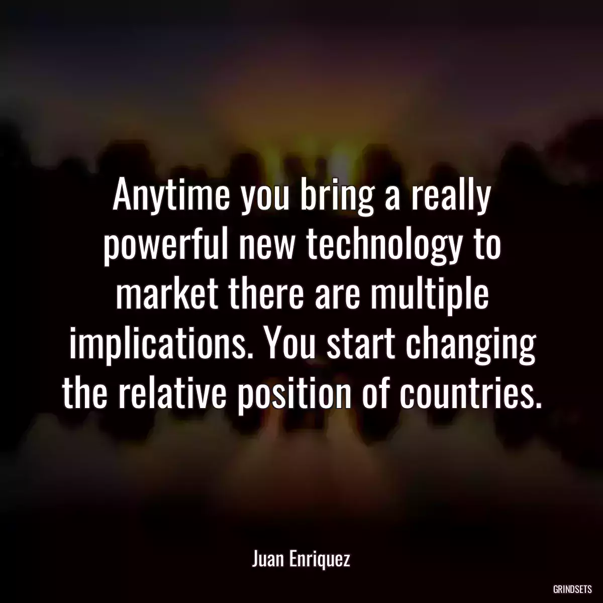 Anytime you bring a really powerful new technology to market there are multiple implications. You start changing the relative position of countries.