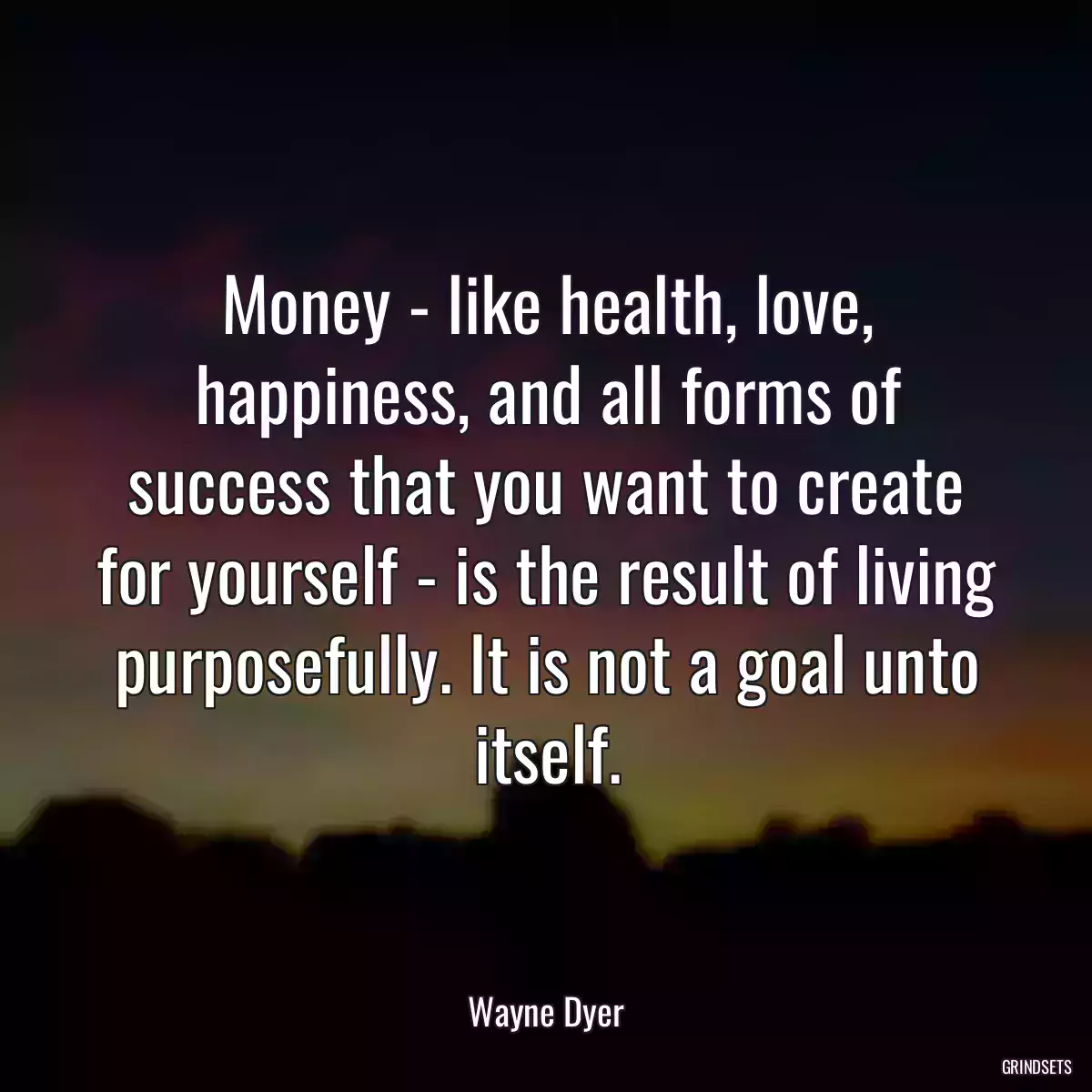 Money - like health, love, happiness, and all forms of success that you want to create for yourself - is the result of living purposefully. It is not a goal unto itself.