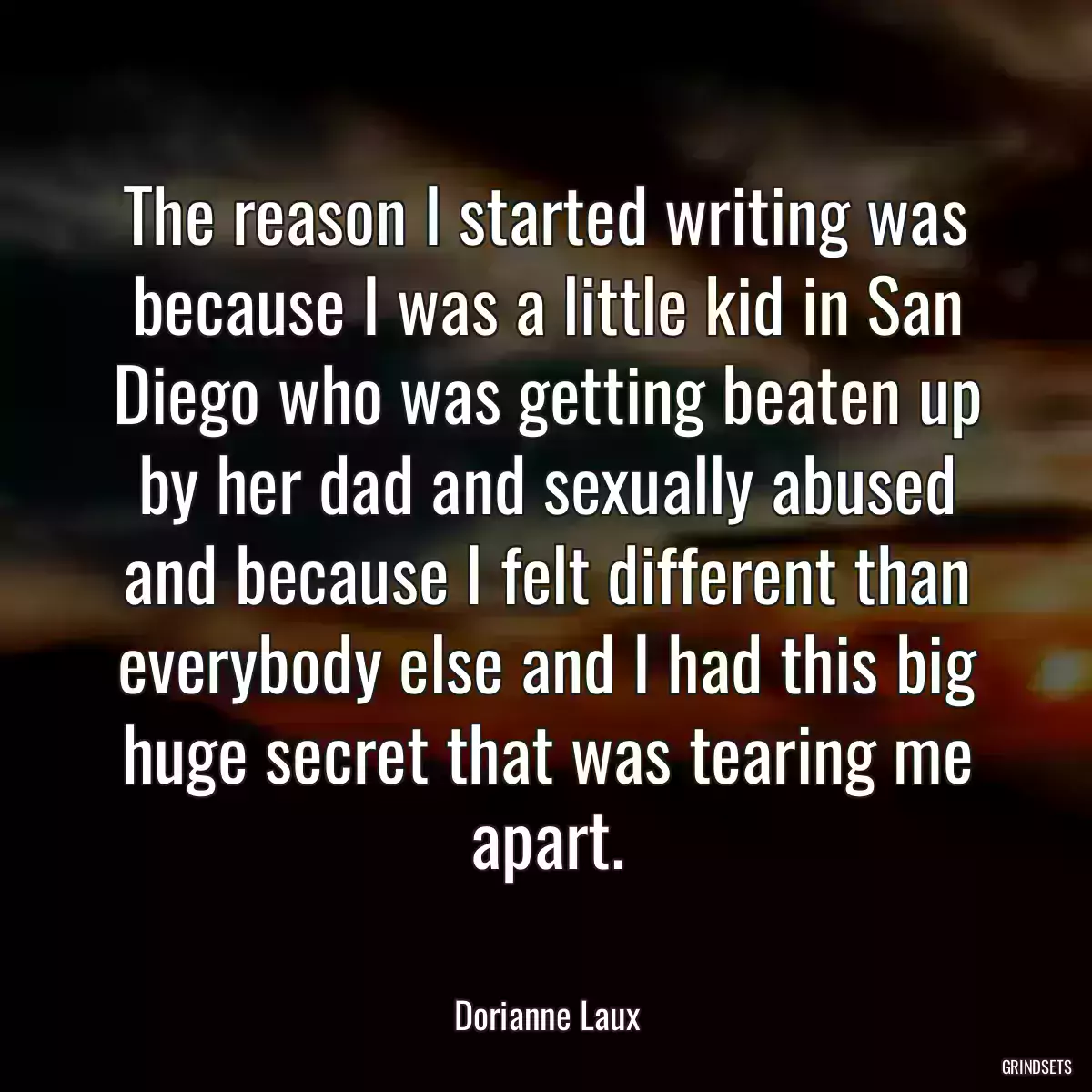 The reason I started writing was because I was a little kid in San Diego who was getting beaten up by her dad and sexually abused and because I felt different than everybody else and I had this big huge secret that was tearing me apart.