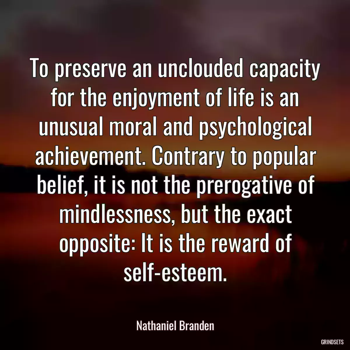 To preserve an unclouded capacity for the enjoyment of life is an unusual moral and psychological achievement. Contrary to popular belief, it is not the prerogative of mindlessness, but the exact opposite: It is the reward of self-esteem.