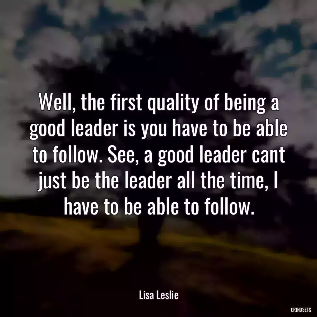 Well, the first quality of being a good leader is you have to be able to follow. See, a good leader cant just be the leader all the time, I have to be able to follow.