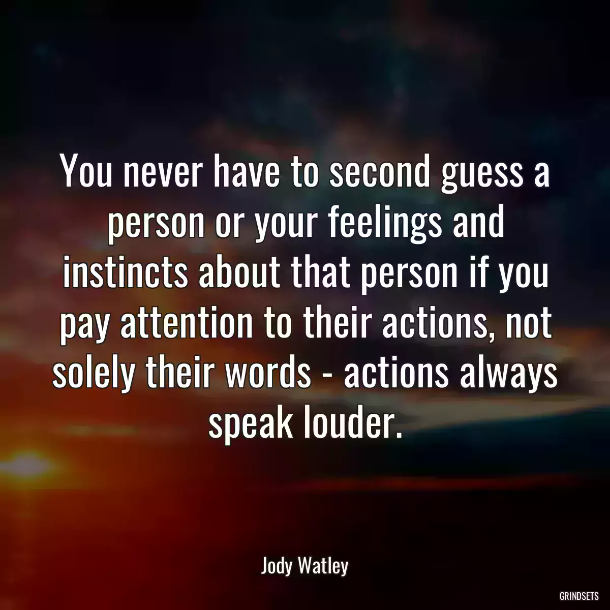 You never have to second guess a person or your feelings and instincts about that person if you pay attention to their actions, not solely their words - actions always speak louder.