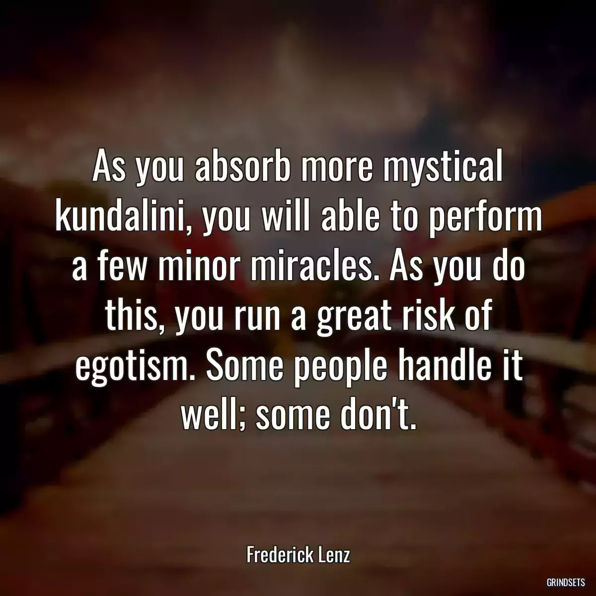 As you absorb more mystical kundalini, you will able to perform a few minor miracles. As you do this, you run a great risk of egotism. Some people handle it well; some don\'t.