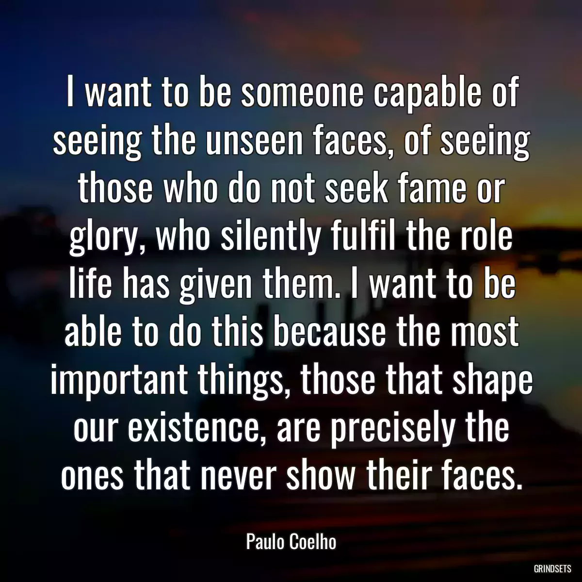 I want to be someone capable of seeing the unseen faces, of seeing those who do not seek fame or glory, who silently fulfil the role life has given them. I want to be able to do this because the most important things, those that shape our existence, are precisely the ones that never show their faces.