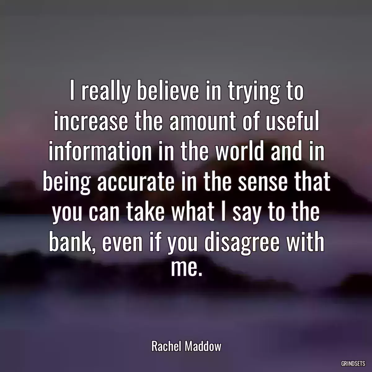 I really believe in trying to increase the amount of useful information in the world and in being accurate in the sense that you can take what I say to the bank, even if you disagree with me.