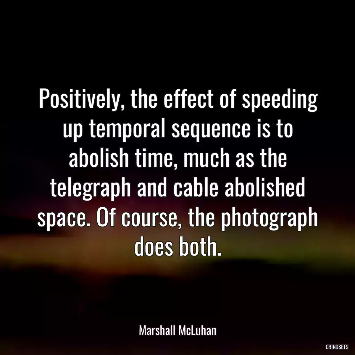 Positively, the effect of speeding up temporal sequence is to abolish time, much as the telegraph and cable abolished space. Of course, the photograph does both.