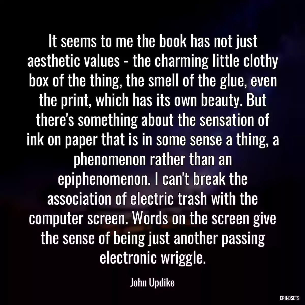 It seems to me the book has not just aesthetic values - the charming little clothy box of the thing, the smell of the glue, even the print, which has its own beauty. But there\'s something about the sensation of ink on paper that is in some sense a thing, a phenomenon rather than an epiphenomenon. I can\'t break the association of electric trash with the computer screen. Words on the screen give the sense of being just another passing electronic wriggle.