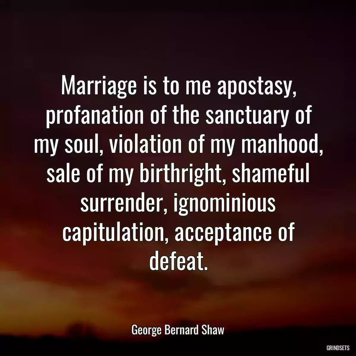 Marriage is to me apostasy, profanation of the sanctuary of my soul, violation of my manhood, sale of my birthright, shameful surrender, ignominious capitulation, acceptance of defeat.