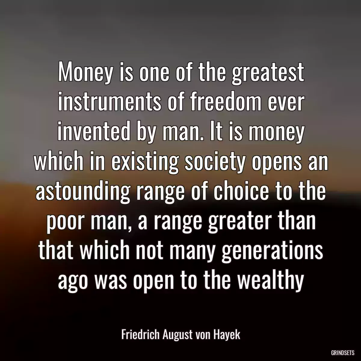 Money is one of the greatest instruments of freedom ever invented by man. It is money which in existing society opens an astounding range of choice to the poor man, a range greater than that which not many generations ago was open to the wealthy