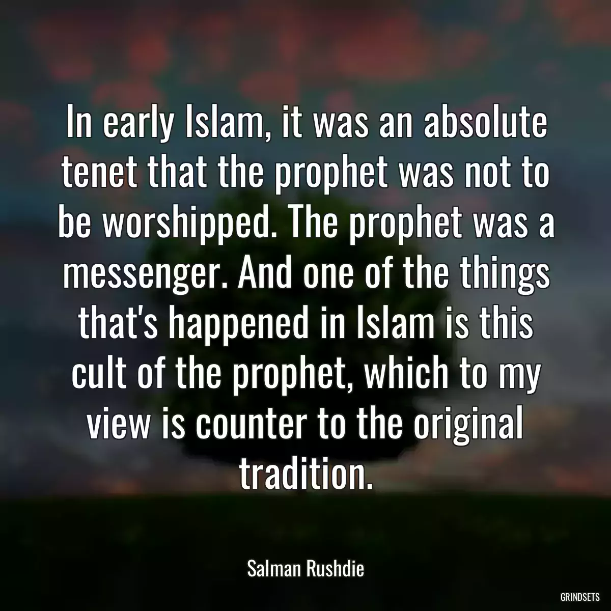 In early Islam, it was an absolute tenet that the prophet was not to be worshipped. The prophet was a messenger. And one of the things that\'s happened in Islam is this cult of the prophet, which to my view is counter to the original tradition.