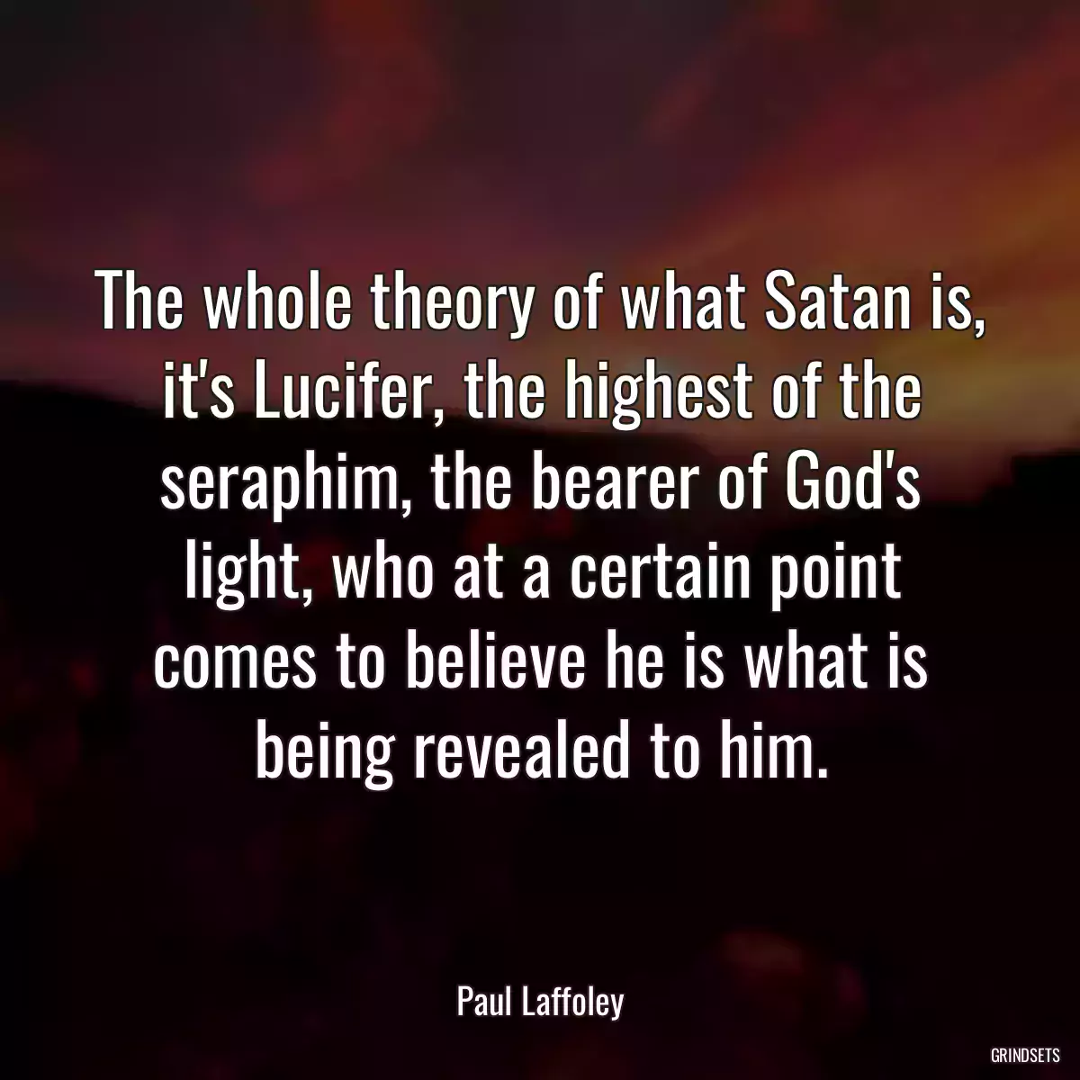 The whole theory of what Satan is, it\'s Lucifer, the highest of the seraphim, the bearer of God\'s light, who at a certain point comes to believe he is what is being revealed to him.