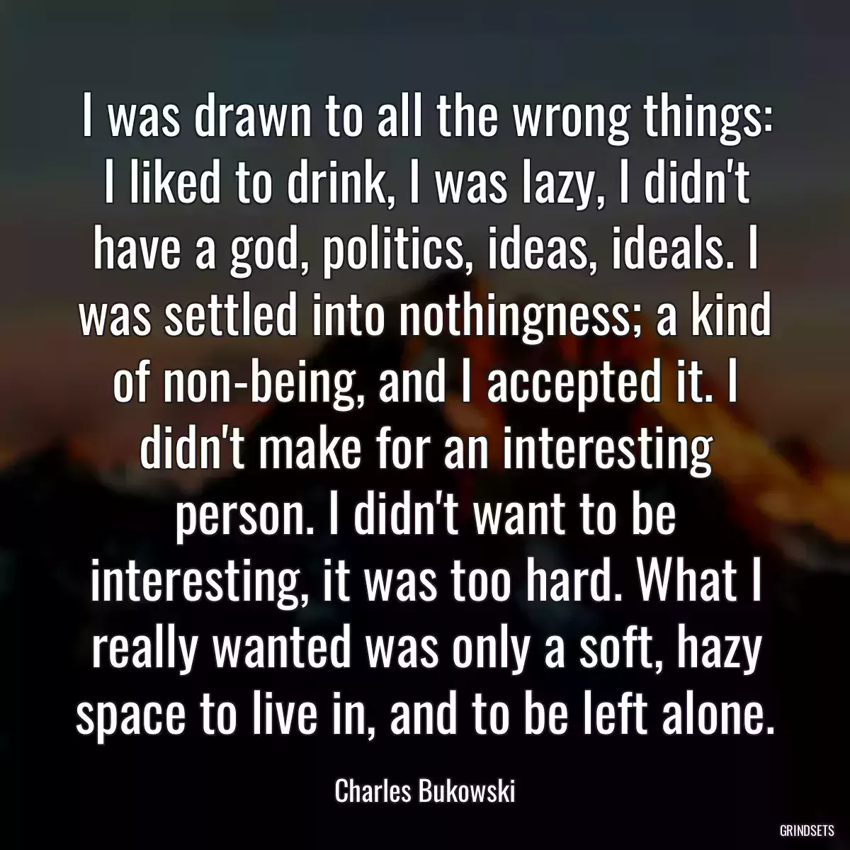 I was drawn to all the wrong things: I liked to drink, I was lazy, I didn\'t have a god, politics, ideas, ideals. I was settled into nothingness; a kind of non-being, and I accepted it. I didn\'t make for an interesting person. I didn\'t want to be interesting, it was too hard. What I really wanted was only a soft, hazy space to live in, and to be left alone.