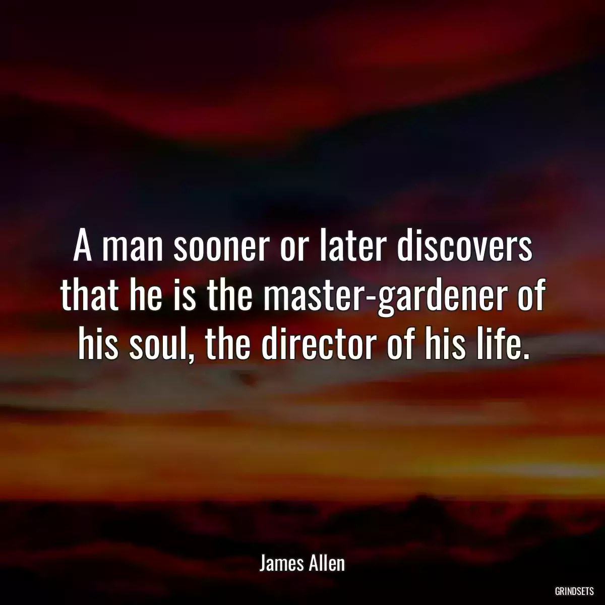 A man sooner or later discovers that he is the master-gardener of his soul, the director of his life.