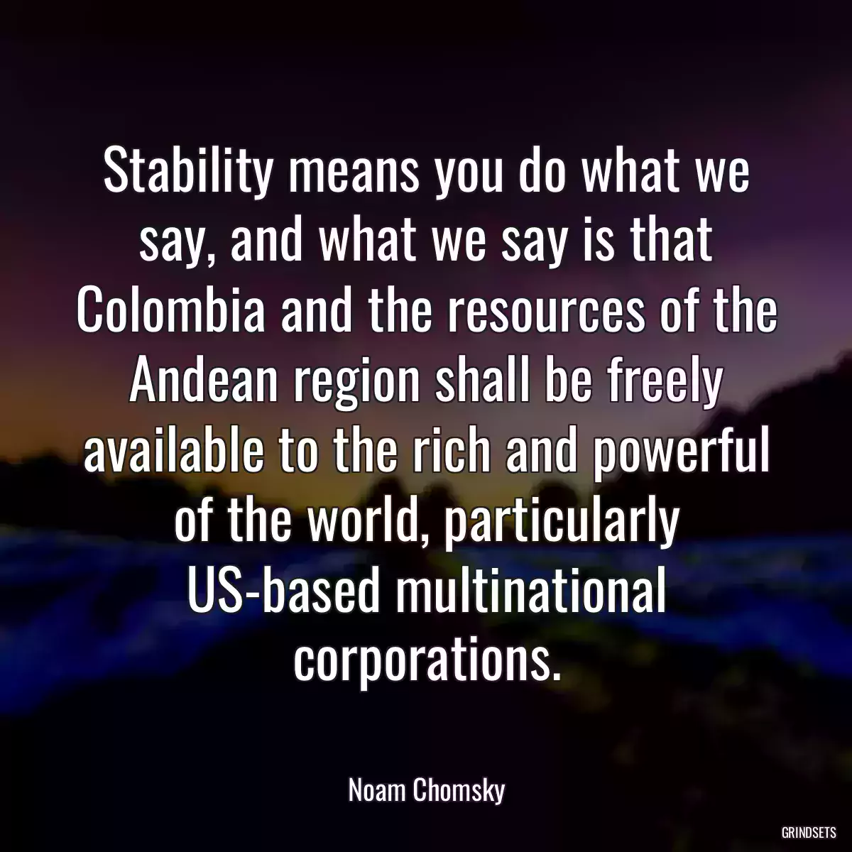 Stability means you do what we say, and what we say is that Colombia and the resources of the Andean region shall be freely available to the rich and powerful of the world, particularly US-based multinational corporations.