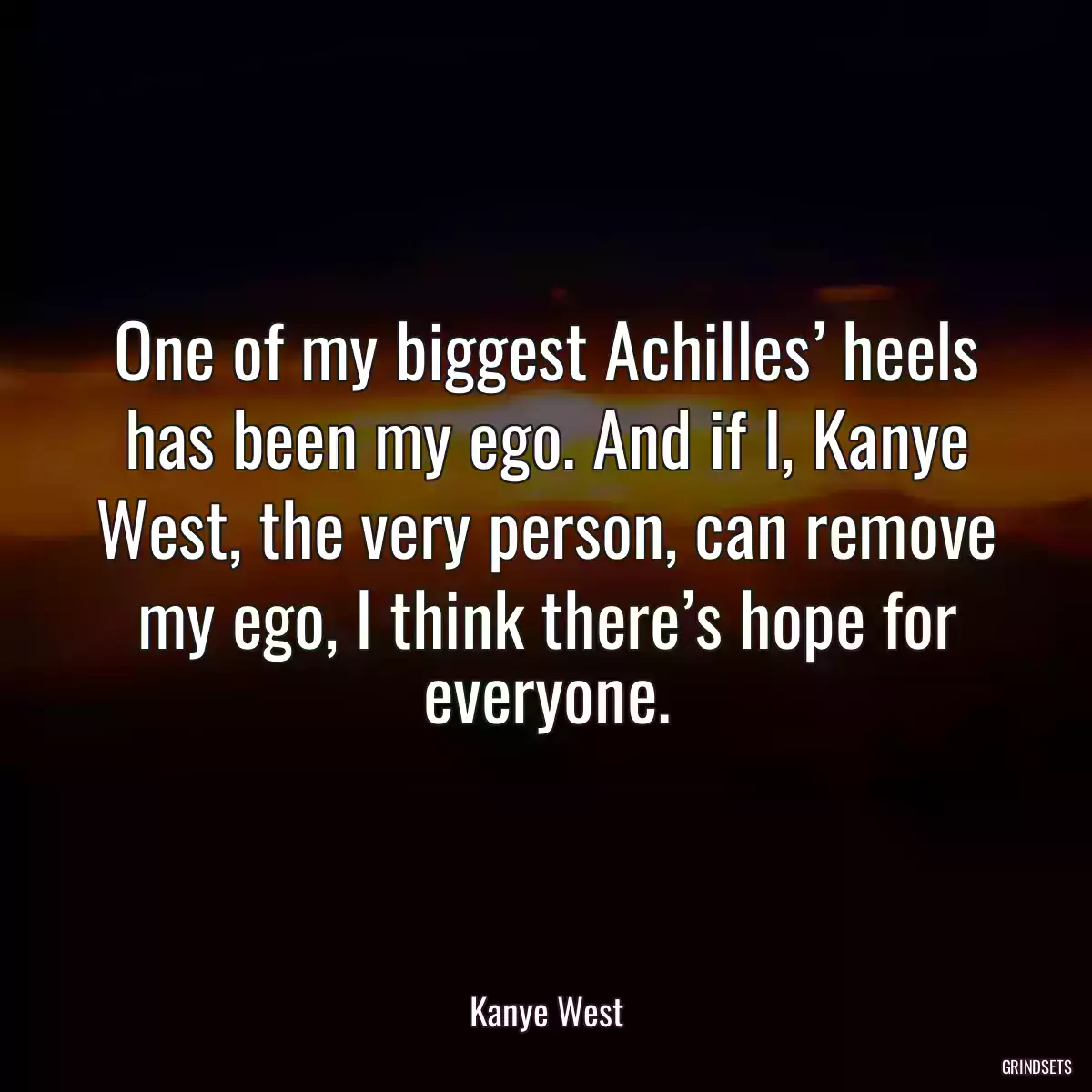 One of my biggest Achilles’ heels has been my ego. And if I, Kanye West, the very person, can remove my ego, I think there’s hope for everyone.