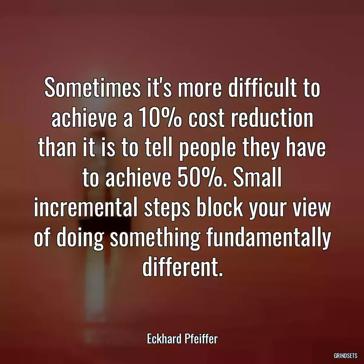 Sometimes it\'s more difficult to achieve a 10% cost reduction than it is to tell people they have to achieve 50%. Small incremental steps block your view of doing something fundamentally different.